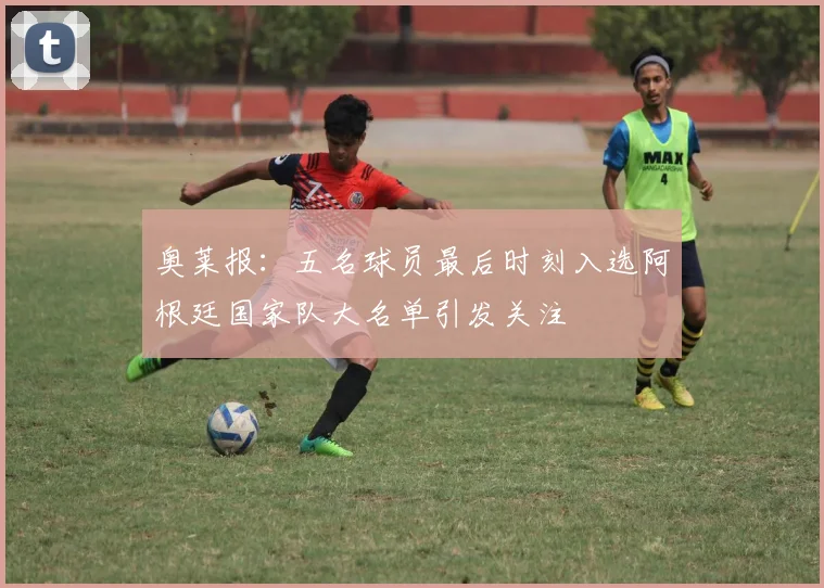 奥莱报：五名球员最后时刻入选阿根廷国家队大名单引发关注