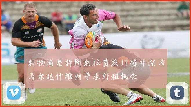 利物浦坚持阿利松首发门将计划马马尔达什维利寻求外租机会