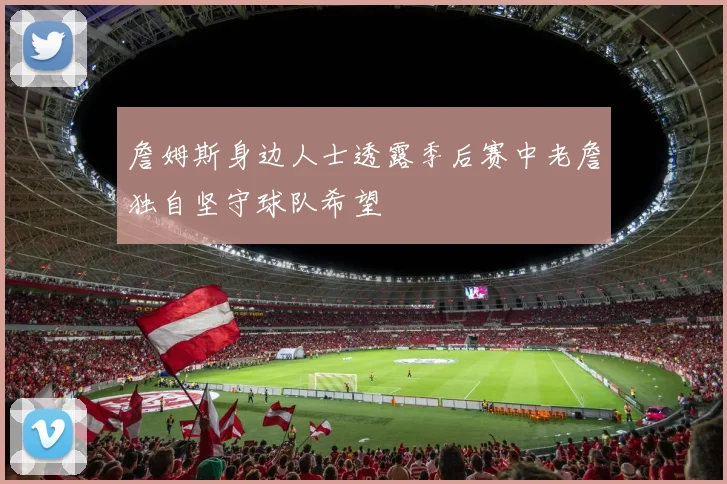 詹姆斯身边人士透露季后赛中老詹独自坚守球队希望