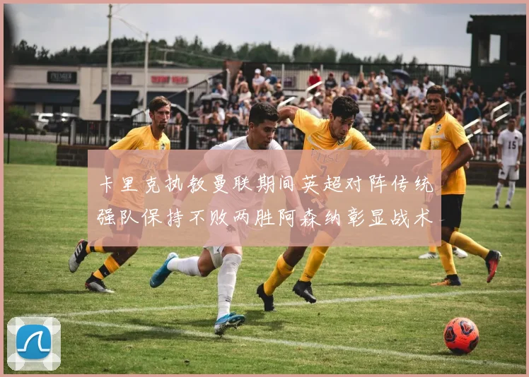 卡里克执教曼联期间英超对阵传统强队保持不败两胜阿森纳彰显战术智慧