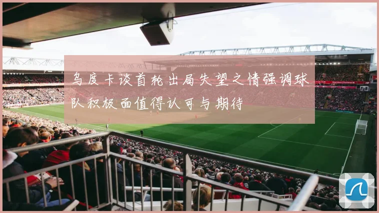 乌度卡谈首轮出局失望之情强调球队积极面值得认可与期待