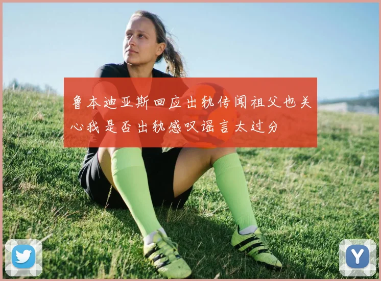鲁本迪亚斯回应出轨传闻祖父也关心我是否出轨感叹谣言太过分