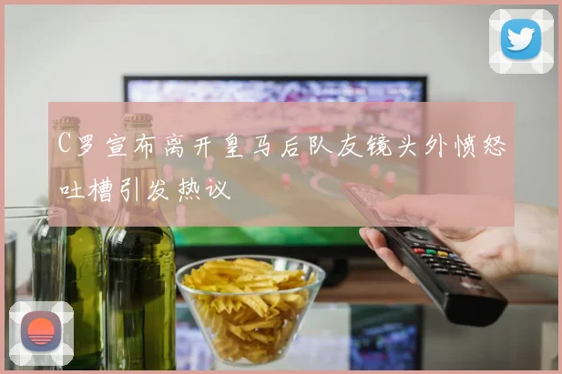 C罗宣布离开皇马后队友镜头外愤怒吐槽引发热议