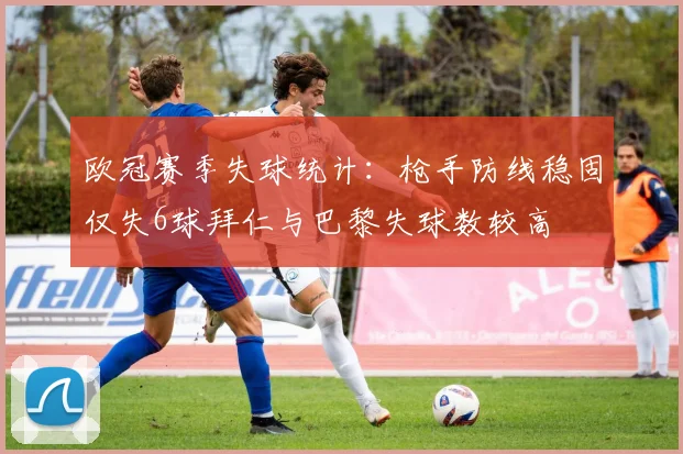 欧冠赛季失球统计：枪手防线稳固仅失6球拜仁与巴黎失球数较高