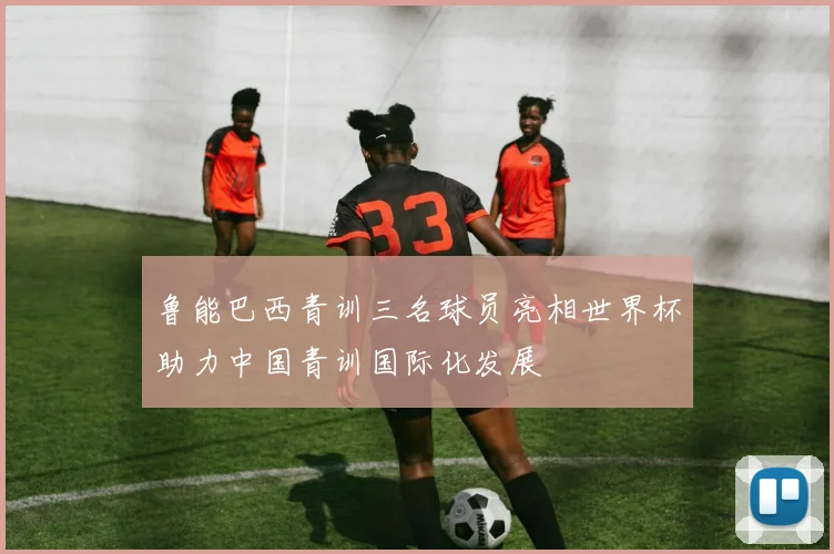 鲁能巴西青训三名球员亮相世界杯助力中国青训国际化发展