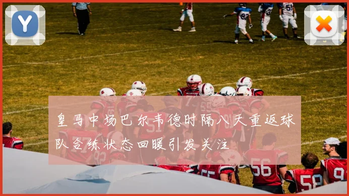 皇马中场巴尔韦德时隔八天重返球队合练状态回暖引发关注
