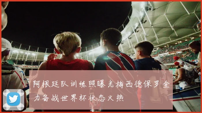 阿根廷队训练照曝光梅西德保罗全力备战世界杯状态火热