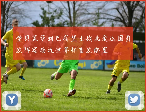 登贝莱萨利巴有望出战北爱法国首发阵容接近世界杯首发配置