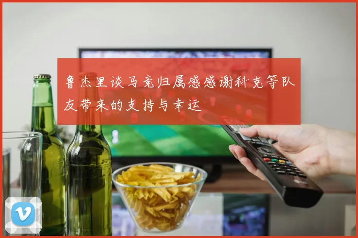 鲁杰里谈马竞归属感感谢科克等队友带来的支持与幸运