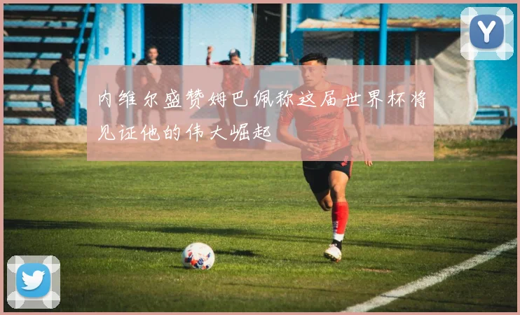内维尔盛赞姆巴佩称这届世界杯将见证他的伟大崛起