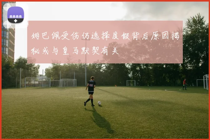 姆巴佩受伤仍选择度假背后原因揭秘或与皇马默契有关