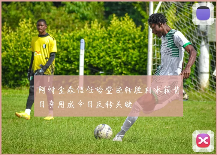 阿特金森信任哈登逆转胜利冰箱昔日弃用成今日反转关键