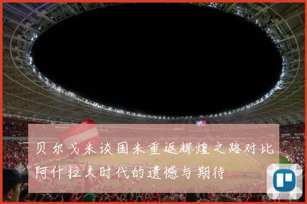 贝尔戈米谈国米重返辉煌之路对比阿什拉夫时代的遗憾与期待
