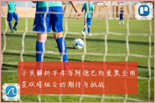 小莫解析字母与阿德巴约重聚全明星双塔组合的期待与挑战