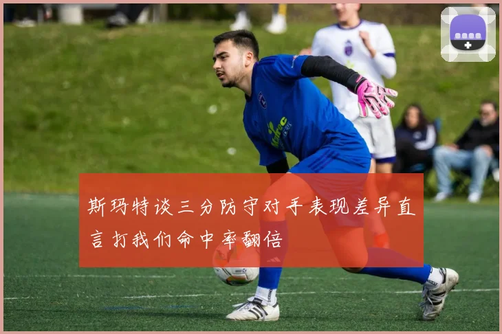 斯玛特谈三分防守对手表现差异直言打我们命中率翻倍
