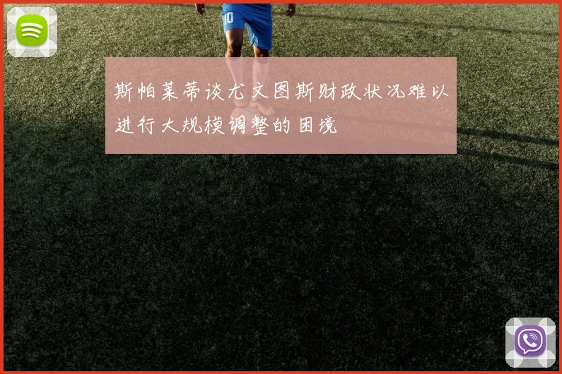 斯帕莱蒂谈尤文图斯财政状况难以进行大规模调整的困境