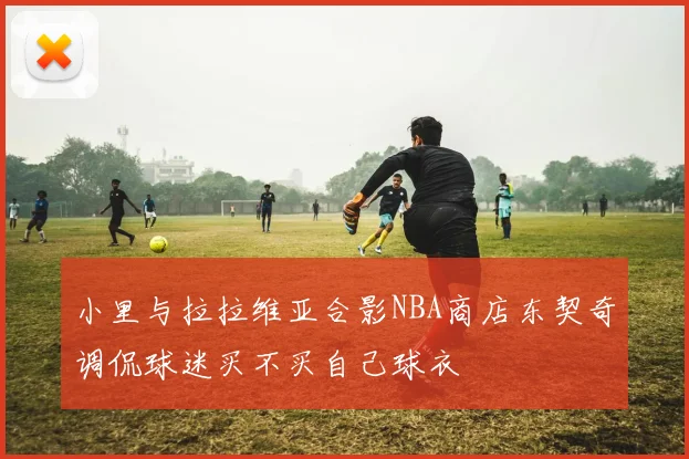 小里与拉拉维亚合影NBA商店东契奇调侃球迷买不买自己球衣