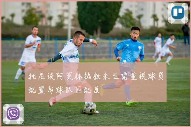 托尼谈阿莫林执教米兰需重视球员配置与球队匹配度