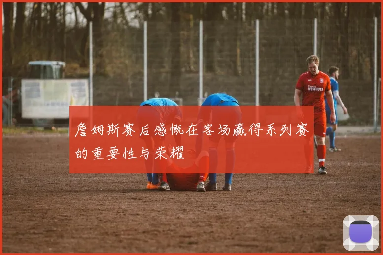 詹姆斯赛后感慨在客场赢得系列赛的重要性与荣耀