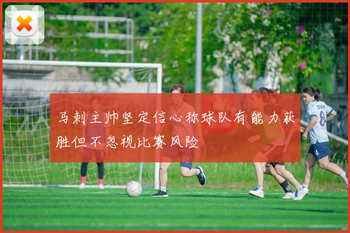 马刺主帅坚定信心称球队有能力获胜但不忽视比赛风险
