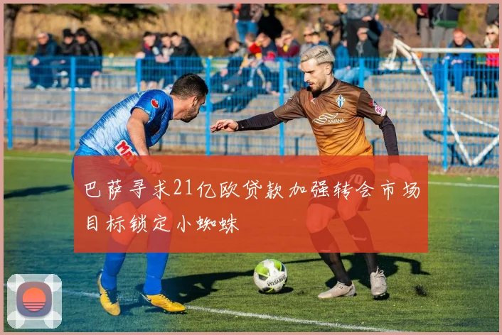 巴萨寻求21亿欧贷款加强转会市场目标锁定小蜘蛛