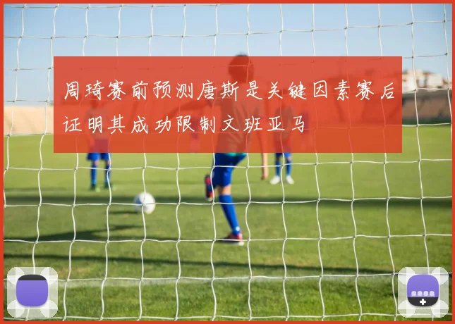 周琦赛前预测唐斯是关键因素赛后证明其成功限制文班亚马