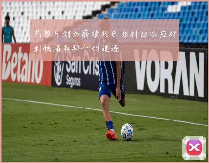 巴黎计划加薪续约巴尔科拉以应对利物浦和拜仁的追逐