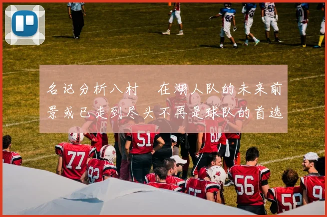 名记分析八村塁在湖人队的未来前景或已走到尽头不再是球队的首选目标