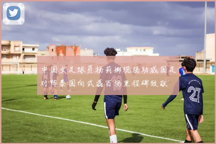 中国女足球员杨莉娜现场助威国足对阵泰国向武磊百场里程碑致敬