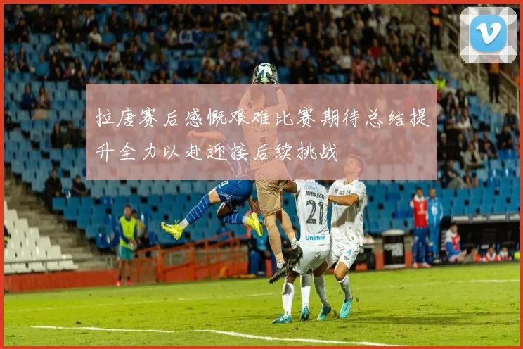 拉唐赛后感慨艰难比赛期待总结提升全力以赴迎接后续挑战