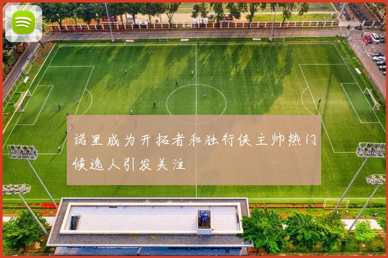 诺里成为开拓者和独行侠主帅热门候选人引发关注
