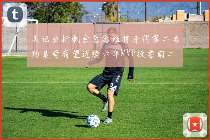 美记分析剩余悬念谁将夺得第二名约基奇有望连续六年MVP投票前二