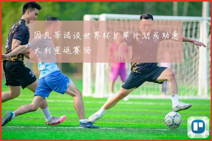 因凡蒂诺谈世界杯扩军计划或助意大利重返赛场