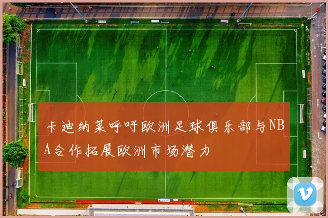 卡迪纳莱呼吁欧洲足球俱乐部与NBA合作拓展欧洲市场潜力