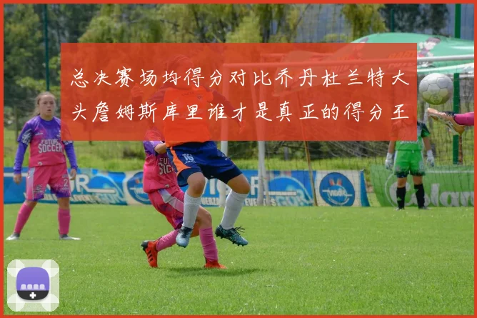 总决赛场均得分对比乔丹杜兰特大头詹姆斯库里谁才是真正的得分王