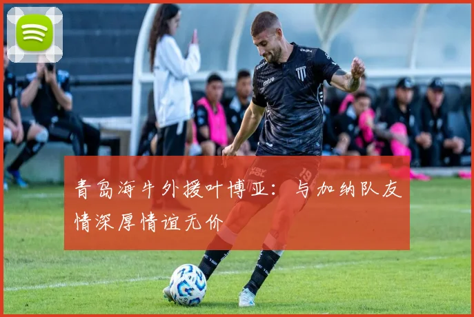 青岛海牛外援叶博亚：与加纳队友情深厚情谊无价