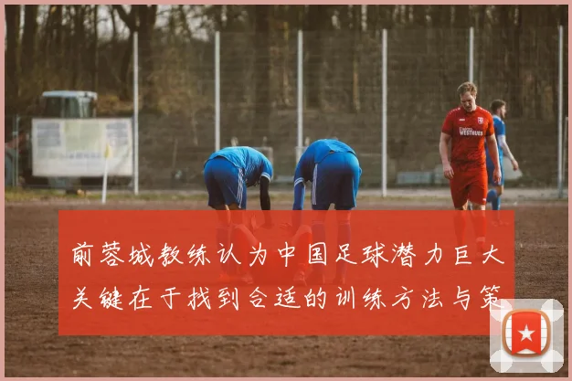 前蓉城教练认为中国足球潜力巨大关键在于找到合适的训练方法与策略