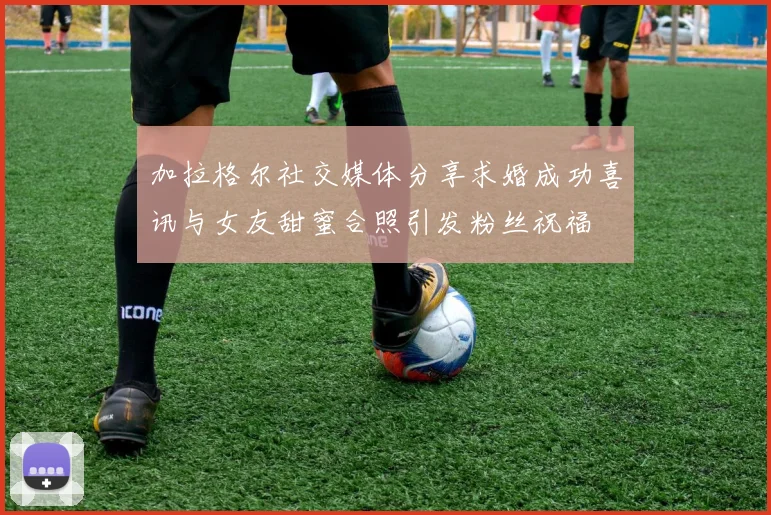 加拉格尔社交媒体分享求婚成功喜讯与女友甜蜜合照引发粉丝祝福